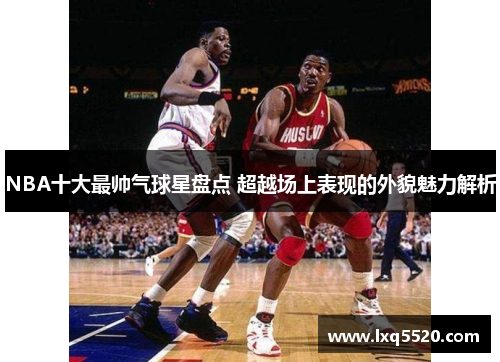 NBA十大最帅气球星盘点 超越场上表现的外貌魅力解析